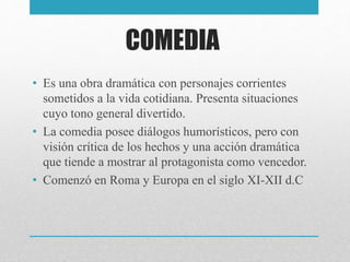 COMEDIA
• Es una obra dramática con personajes corrientes
sometidos a la vida cotidiana. Presenta situaciones
cuyo tono general divertido.
• La comedia posee diálogos humorísticos, pero con
visión crítica de los hechos y una acción dramática
que tiende a mostrar al protagonista como vencedor.
• Comenzó en Roma y Europa en el siglo XI-XII d.C
 