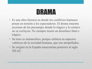 DRAMA
• Es una obra literaria en donde los conflictos humanos
ponen en tensión a los espectadores. El drama muestra
acciones de los personajes donde lo trágico y lo cómico
no se excluyen. No siempre tienen un desenlace fatal o
trágico.
• Su tono es melancólico, porque enfatiza en aspectos
valóricos de la sociedad humana, que son atropellados.
• Se originó en la España renacentista posterior al siglo
XII d.C
 