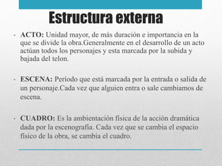 Estructura externa
• ACTO: Unidad mayor, de más duración e importancia en la
que se divide la obra.Generalmente en el desarrollo de un acto
actúan todos los personajes y esta marcada por la subida y
bajada del telon.
• ESCENA: Período que está marcada por la entrada o salida de
un personaje.Cada vez que alguien entra o sale cambiamos de
escena.
• CUADRO: Es la ambientación física de la acción dramática
dada por la escenografía. Cada vez que se cambia el espacio
físico de la obra, se cambia el cuadro.
 