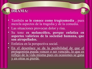 • DRAMA:
DRAMA:
• También se le conoce como tragicomedia , pues
mezcla aspectos de la tragedia y de la comedia.
• Las situaciones provocan dolor y risa.
• Su tono es melancólico, porque enfatiza en
aspectos valóricos de la sociedad humana, que
son atropellados.
• Enfatiza en la perspectiva social.
• En el desenlace se da la posibilidad de que el
protagonista pueda vencer o ser vencido, lo que es
reflejo de la vida misma pues en ocasiones se gana
y en otras se pierde
 