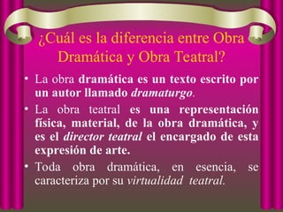 ¿Cuál es la diferencia entre Obra
Dramática y Obra Teatral?
• La obra dramática es un texto escrito por
un autor llamado dramaturgo.
• La obra teatral es una representación
física, material, de la obra dramática, y
es el director teatral el encargado de esta
expresión de arte.
• Toda obra dramática, en esencia, se
caracteriza por su virtualidad teatral.
 