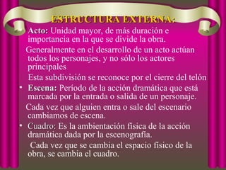 ESTRUCTURA EXTERNA:
ESTRUCTURA EXTERNA:
• Acto:
Acto: Unidad mayor, de más duración e
importancia en la que se divide la obra.
Generalmente en el desarrollo de un acto actúan
todos los personajes, y no sólo los actores
principales
Esta subdivisión se reconoce por el cierre del telón
• Escena:
Escena: Período de la acción dramática que está
marcada por la entrada o salida de un personaje.
Cada vez que alguien entra o sale del escenario
cambiamos de escena.
• Cuadro:
Cuadro: Es la ambientación física de la acción
dramática dada por la escenografía.
Cada vez que se cambia el espacio físico de la
obra, se cambia el cuadro.
 