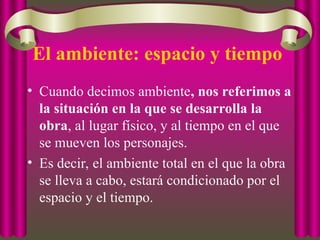 El ambiente: espacio y tiempo
• Cuando decimos ambiente, nos referimos a
la situación en la que se desarrolla la
obra, al lugar físico, y al tiempo en el que
se mueven los personajes.
• Es decir, el ambiente total en el que la obra
se lleva a cabo, estará condicionado por el
espacio y el tiempo.
 
