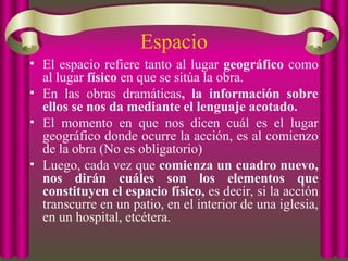 Espacio
• El espacio refiere tanto al lugar geográfico como
al lugar físico en que se sitúa la obra.
• En las obras dramáticas, la información sobre
ellos se nos da mediante el lenguaje acotado.
• El momento en que nos dicen cuál es el lugar
geográfico donde ocurre la acción, es al comienzo
de la obra (No es obligatorio)
• Luego, cada vez que comienza un cuadro nuevo,
nos dirán cuáles son los elementos que
constituyen el espacio físico, es decir, si la acción
transcurre en un patio, en el interior de una iglesia,
en un hospital, etcétera.
 