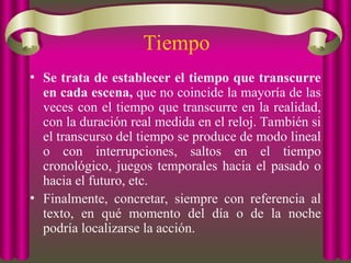 Tiempo
• Se trata de establecer el tiempo que transcurre
en cada escena, que no coincide la mayoría de las
veces con el tiempo que transcurre en la realidad,
con la duración real medida en el reloj. También si
el transcurso del tiempo se produce de modo lineal
o con interrupciones, saltos en el tiempo
cronológico, juegos temporales hacia el pasado o
hacia el futuro, etc.
• Finalmente, concretar, siempre con referencia al
texto, en qué momento del día o de la noche
podría localizarse la acción.
 