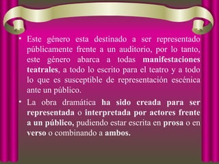 • Este género esta destinado a ser representado
públicamente frente a un auditorio, por lo tanto,
este género abarca a todas manifestaciones
teatrales, a todo lo escrito para el teatro y a todo
lo que es susceptible de representación escénica
ante un público.
• La obra dramática ha sido creada para ser
representada o interpretada por actores frente
a un público, pudiendo estar escrita en prosa o en
verso o combinando a ambos.
 