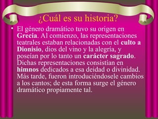 ¿Cuál es su historia?
• El género dramático tuvo su origen en
Grecia. Al comienzo, las representaciones
teatrales estaban relacionadas con el culto a
Dionisio, dios del vino y la alegría, y
poseían por lo tanto un carácter sagrado.
Dichas representaciones consistían en
himnos dedicados a esa deidad o divinidad.
Más tarde, fueron introduciéndosele cambios
a los cantos; de esta forma surge el género
dramático propiamente tal.
 