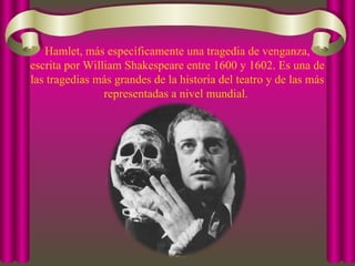 Hamlet, más específicamente una tragedia de venganza,
escrita por William Shakespeare entre 1600 y 1602. Es una de
las tragedias más grandes de la historia del teatro y de las más
representadas a nivel mundial.
 
