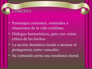• COMEDIA
COMEDIA:
• Personajes corrientes, sometidos a
situaciones de la vida cotidiana.
• Diálogos humorísticos, pero con visión
crítica de los hechos.
• La acción dramática tiende a mostrar al
protagonista como vencedor.
• Su contenido porta una enseñanza moral.
 