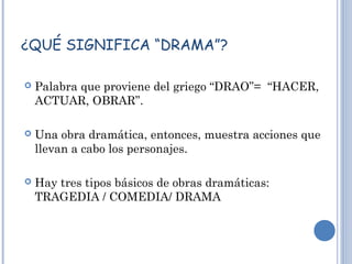 ¿QUÉ SIGNIFICA “DRAMA”?
 Palabra que proviene del griego “DRAO”= “HACER,
ACTUAR, OBRAR”.
 Una obra dramática, entonces, muestra acciones que
llevan a cabo los personajes.
 Hay tres tipos básicos de obras dramáticas:
TRAGEDIA / COMEDIA/ DRAMA
 