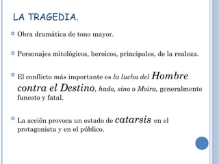 LA TRAGEDIA.
 Obra dramática de tono mayor.
 Personajes mitológicos, heroicos, principales, de la realeza.

El conflicto más importante es la lucha del Hombre
contra el Destino, hado, sino o Moira, generalmente
funesto y fatal.

La acción provoca un estado de catarsis en el
protagonista y en el público.
 