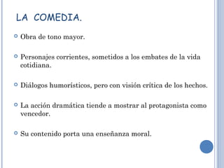LA COMEDIA.
 Obra de tono mayor.
 Personajes corrientes, sometidos a los embates de la vida
cotidiana.
 Diálogos humorísticos, pero con visión crítica de los hechos.
 La acción dramática tiende a mostrar al protagonista como
vencedor.
 Su contenido porta una enseñanza moral.
 