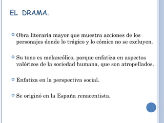 EL DRAMA.
 Obra literaria mayor que muestra acciones de los
personajes donde lo trágico y lo cómico no se excluyen.
 Su tono es melancólico, porque enfatiza en aspectos
valóricos de la sociedad humana, que son atropellados.
 Enfatiza en la perspectiva social.
 Se originó en la España renacentista.
 