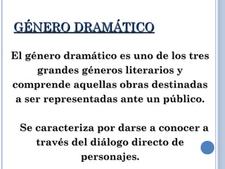 GÉNERO DRAMÁTICOGÉNERO DRAMÁTICO
El género dramático es uno de los tresEl género dramático es uno de los tres
grandes géneros literarios ygrandes géneros literarios y
comprende aquellas obras destinadascomprende aquellas obras destinadas
a ser representadas ante un público.a ser representadas ante un público.
Se caracteriza por darse a conocer aSe caracteriza por darse a conocer a
través del diálogo directo detravés del diálogo directo de
personajes.personajes.
 