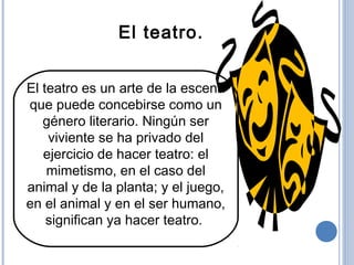 El teatro es un arte de la escena
que puede concebirse como un
género literario. Ningún ser
viviente se ha privado del
ejercicio de hacer teatro: el
mimetismo, en el caso del
animal y de la planta; y el juego,
en el animal y en el ser humano,
significan ya hacer teatro.
El teatro.
 