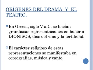 ORÍGENES DEL DRAMA Y EL
TEATRO.
En Grecia, siglo V a.C. se hacíanEn Grecia, siglo V a.C. se hacían
grandiosas representaciones en honor agrandiosas representaciones en honor a
DIONISOS, dios del vino y la fertilidad.DIONISOS, dios del vino y la fertilidad.
El carácter religioso de estasEl carácter religioso de estas
representaciones se manifestaba enrepresentaciones se manifestaba en
coreografías, música y canto.coreografías, música y canto.
 