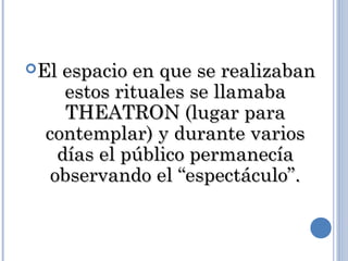 El espacio en que se realizabanEl espacio en que se realizaban
estos rituales se llamabaestos rituales se llamaba
THEATRON (lugar paraTHEATRON (lugar para
contemplar) y durante varioscontemplar) y durante varios
días el público permanecíadías el público permanecía
observando el “espectáculo”.observando el “espectáculo”.
 