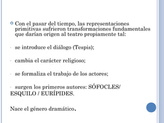  Con el pasar del tiempo, las representaciones
primitivas sufrieron transformaciones fundamentales
que darían origen al teatro propiamente tal:
- se introduce el diálogo (Tespis);
- cambia el carácter religioso;
- se formaliza el trabajo de los actores;
- surgen los primeros autores: SÓFOCLES/
ESQUILO / EURÍPIDES.
Nace el género dramático.
 