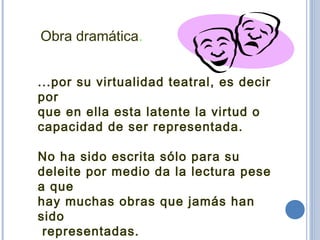 Obra dramática.
...por su virtualidad teatral, es decir
por
que en ella esta latente la virtud o
capacidad de ser representada.
No ha sido escrita sólo para su
deleite por medio da la lectura pese
a que
hay muchas obras que jamás han
sido
representadas.
 