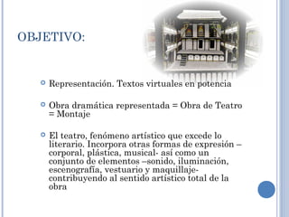 OBJETIVO:
 Representación. Textos virtuales en potencia
 Obra dramática representada = Obra de Teatro
= Montaje
 El teatro, fenómeno artístico que excede lo
literario. Incorpora otras formas de expresión –
corporal, plástica, musical- así como un
conjunto de elementos –sonido, iluminación,
escenografía, vestuario y maquillaje-
contribuyendo al sentido artístico total de la
obra
 