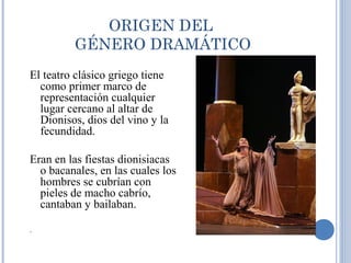 ORIGEN DEL
GÉNERO DRAMÁTICO
El teatro clásico griego tiene
como primer marco de
representación cualquier
lugar cercano al altar de
Dionisos, dios del vino y la
fecundidad.
Eran en las fiestas dionisiacas
o bacanales, en las cuales los
hombres se cubrían con
pieles de macho cabrío,
cantaban y bailaban.
.
 