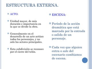 ESTRUCTURA EXTERNA.
 ACTO:
 Unidad mayor, de más
duración e importancia en
la que se divide la obra.
 Generalmente en el
desarrollo de un acto actúan
todos los personajes, y no
solo los actores principales.
 Esta subdivisión se reconoce
por el cierre del telón.
 ESCENA:
 Período de la acción
dramática que está
marcada por la entrada
o salida de un
personaje.
 Cada vez que alguien
entra o sale del
escenario cambiamos
de escena.
 