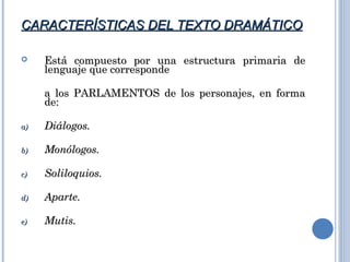 CARACTERÍSTICAS DEL TEXTO DRAMÁTICOCARACTERÍSTICAS DEL TEXTO DRAMÁTICO
 Está compuesto por una estructura primaria deEstá compuesto por una estructura primaria de
lenguaje que correspondelenguaje que corresponde
a los PARLAMENTOS de los personajes, en formaa los PARLAMENTOS de los personajes, en forma
de:de:
a)a) Diálogos.Diálogos.
b)b) Monólogos.Monólogos.
c)c) Soliloquios.Soliloquios.
d)d) Aparte.Aparte.
e)e) Mutis.Mutis.
 