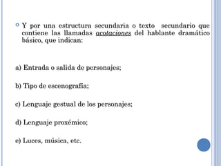  Y por una estructura secundaria o texto secundario queY por una estructura secundaria o texto secundario que
contiene las llamadascontiene las llamadas acotacionesacotaciones del hablante dramáticodel hablante dramático
básico, que indican:básico, que indican:
a) Entrada o salida de personajes;a) Entrada o salida de personajes;
b) Tipo de escenografía;b) Tipo de escenografía;
c) Lenguaje gestual de los personajes;c) Lenguaje gestual de los personajes;
d) Lenguaje proxémico;d) Lenguaje proxémico;
e) Luces, música, etc.e) Luces, música, etc.
 