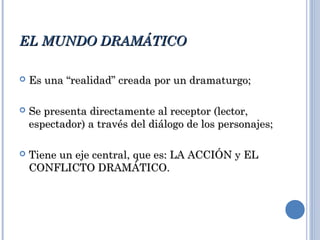 EL MUNDO DRAMÁTICOEL MUNDO DRAMÁTICO
 Es una “realidad” creada por un dramaturgo;Es una “realidad” creada por un dramaturgo;
 Se presenta directamente al receptor (lector,Se presenta directamente al receptor (lector,
espectador) a través del diálogo de los personajes;espectador) a través del diálogo de los personajes;
 Tiene un eje central, que es: LA ACCIÓN y ELTiene un eje central, que es: LA ACCIÓN y EL
CONFLICTO DRAMÁTICO.CONFLICTO DRAMÁTICO.
 
