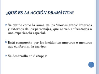 ¿QUÉ ES LA ACCIÓN DRAMÁTICA?¿QUÉ ES LA ACCIÓN DRAMÁTICA?
 Se define como la suma de los “movimientos” internosSe define como la suma de los “movimientos” internos
y externos de los personajes, que se ven enfrentados ay externos de los personajes, que se ven enfrentados a
una experiencia especial.una experiencia especial.
 Está compuesta por los incidentes mayores o menoresEstá compuesta por los incidentes mayores o menores
que conforman laque conforman la intriga.intriga.
 Se desarrolla en 3 etapas:Se desarrolla en 3 etapas:
 