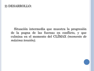 2) DESARROLLO:2) DESARROLLO:
Situación intermedia que muestra la progresiónSituación intermedia que muestra la progresión
de la pugna de las fuerzas en conflicto, y quede la pugna de las fuerzas en conflicto, y que
culmina en el momento del CLÍMAXculmina en el momento del CLÍMAX (momento de(momento de
máxima tensión).máxima tensión).
 