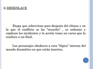 3)3) DESENLACEDESENLACE
Etapa que sobreviene poco después del clímax y enEtapa que sobreviene poco después del clímax y en
la que el conflicto se ha “resuelto” , se ordenan yla que el conflicto se ha “resuelto” , se ordenan y
explican los incidentes y la acción toma un curso que laexplican los incidentes y la acción toma un curso que la
conduce a un final.conduce a un final.
Los personajes obedecen a esta “lógica” interna delLos personajes obedecen a esta “lógica” interna del
mundo dramático en que están insertos.mundo dramático en que están insertos.
 