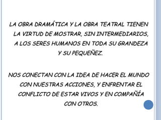 LA OBRA DRAMÁTICA Y LA OBRA TEATRAL TIENENLA OBRA DRAMÁTICA Y LA OBRA TEATRAL TIENEN
LA VIRTUD DE MOSTRAR, SIN INTERMEDIARIOS,LA VIRTUD DE MOSTRAR, SIN INTERMEDIARIOS,
A LOS SERES HUMANOS EN TODA SU GRANDEZAA LOS SERES HUMANOS EN TODA SU GRANDEZA
Y SU PEQUEÑEZ.Y SU PEQUEÑEZ.
NOS CONECTAN CON LA IDEA DE HACER EL MUNDONOS CONECTAN CON LA IDEA DE HACER EL MUNDO
CON NUESTRAS ACCIONES, Y ENFRENTAR ELCON NUESTRAS ACCIONES, Y ENFRENTAR EL
CONFLICTO DE ESTAR VIVOS Y EN COMPAÑÍACONFLICTO DE ESTAR VIVOS Y EN COMPAÑÍA
CON OTROS.CON OTROS.
 