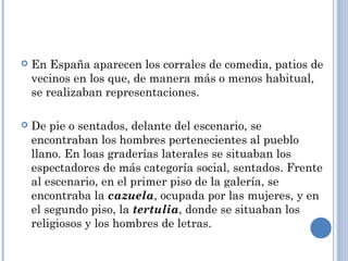  En España aparecen los corrales de comedia, patios de
vecinos en los que, de manera más o menos habitual,
se realizaban representaciones.
 De pie o sentados, delante del escenario, se
encontraban los hombres pertenecientes al pueblo
llano. En loas graderías laterales se situaban los
espectadores de más categoría social, sentados. Frente
al escenario, en el primer piso de la galería, se
encontraba la cazuela, ocupada por las mujeres, y en
el segundo piso, la tertulia, donde se situaban los
religiosos y los hombres de letras.
 