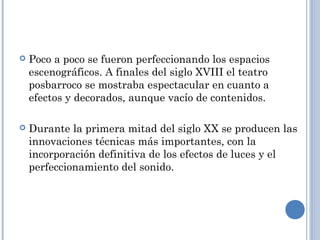  Poco a poco se fueron perfeccionando los espacios
escenográficos. A finales del siglo XVIII el teatro
posbarroco se mostraba espectacular en cuanto a
efectos y decorados, aunque vacío de contenidos.
 Durante la primera mitad del siglo XX se producen las
innovaciones técnicas más importantes, con la
incorporación definitiva de los efectos de luces y el
perfeccionamiento del sonido.
 