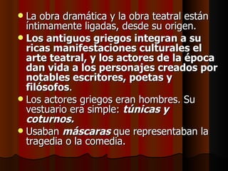 La obra dramática y la obra teatral están íntimamente ligadas, desde su origen.  Los antiguos griegos integran a su ricas manifestaciones culturales el arte teatral, y los actores de la época dan vida a los personajes creados por notables escritores, poetas y filósofos .  Los actores griegos eran hombres. Su vestuario era simple:  túnicas y coturnos. Usaban  máscaras  que representaban la tragedia o la comedia. 
