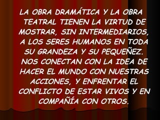 LA OBRA DRAMÁTICA Y LA OBRA TEATRAL TIENEN LA VIRTUD DE MOSTRAR, SIN INTERMEDIARIOS, A LOS SERES HUMANOS EN TODA SU GRANDEZA Y SU PEQUEÑEZ. NOS CONECTAN CON LA IDEA DE HACER EL MUNDO CON NUESTRAS ACCIONES, Y ENFRENTAR EL CONFLICTO DE ESTAR VIVOS Y EN COMPAÑÍA CON OTROS. 