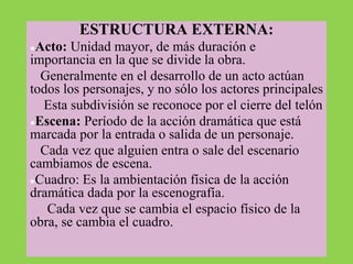 ESTRUCTURA EXTERNA:
●Acto: Unidad mayor, de más duración e
importancia en la que se divide la obra.
Generalmente en el desarrollo de un acto actúan
todos los personajes, y no sólo los actores principales
Esta subdivisión se reconoce por el cierre del telón
●Escena: Período de la acción dramática que está
marcada por la entrada o salida de un personaje.
Cada vez que alguien entra o sale del escenario
cambiamos de escena.
●Cuadro: Es la ambientación física de la acción
dramática dada por la escenografía.
Cada vez que se cambia el espacio físico de la
obra, se cambia el cuadro.
 