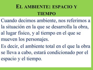 EL AMBIENTE: ESPACIO Y
TIEMPO
Cuando decimos ambiente, nos referimos a
la situación en la que se desarrolla la obra,
al lugar físico, y al tiempo en el que se
mueven los personajes.
Es decir, el ambiente total en el que la obra
se lleva a cabo, estará condicionado por el
espacio y el tiempo.
 