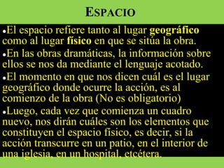 ESPACIO
●El espacio refiere tanto al lugar geográfico
como al lugar físico en que se sitúa la obra.
●En las obras dramáticas, la información sobre
ellos se nos da mediante el lenguaje acotado.
●El momento en que nos dicen cuál es el lugar
geográfico donde ocurre la acción, es al
comienzo de la obra (No es obligatorio)
●Luego, cada vez que comienza un cuadro
nuevo, nos dirán cuáles son los elementos que
constituyen el espacio físico, es decir, si la
acción transcurre en un patio, en el interior de
una iglesia, en un hospital, etcétera.
 