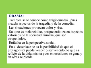 ●DRAMA:
●También se le conoce como tragicomedia , pues
mezcla aspectos de la tragedia y de la comedia.
●Las situaciones provocan dolor y risa.
●Su tono es melancólico, porque enfatiza en aspectos
valóricos de la sociedad humana, que son
atropellados.
●Enfatiza en la perspectiva social.
●En el desenlace se da la posibilidad de que el
protagonista pueda vencer o ser vencido, lo que es
reflejo de la vida misma pues en ocasiones se gana y
en otras se pierde
 