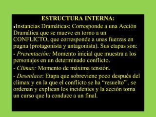 ESTRUCTURA INTERNA:
●Instancias Dramáticas: Corresponde a una Acción
Dramática que se mueve en torno a un
CONFLICTO, que corresponde a unas fuerzas en
pugna (protagonista y antagonista). Sus etapas son:
- Presentación: Momento inicial que muestra a los
personajes en un determinado conflicto.
- Clímax: Momento de máxima tensión.
- Desenlace: Etapa que sobreviene poco después del
clímax y en la que el conflicto se ha “resuelto” , se
ordenan y explican los incidentes y la acción toma
un curso que la conduce a un final.
 