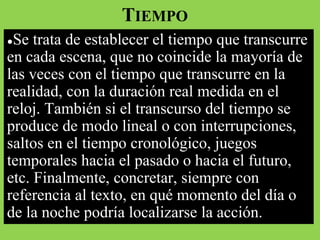 TIEMPO
●Se trata de establecer el tiempo que transcurre
en cada escena, que no coincide la mayoría de
las veces con el tiempo que transcurre en la
realidad, con la duración real medida en el
reloj. También si el transcurso del tiempo se
produce de modo lineal o con interrupciones,
saltos en el tiempo cronológico, juegos
temporales hacia el pasado o hacia el futuro,
etc. Finalmente, concretar, siempre con
referencia al texto, en qué momento del día o
de la noche podría localizarse la acción.
 