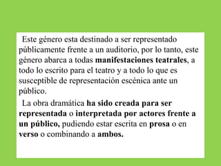 ●Este género esta destinado a ser representado
públicamente frente a un auditorio, por lo tanto, este
género abarca a todas manifestaciones teatrales, a
todo lo escrito para el teatro y a todo lo que es
susceptible de representación escénica ante un
público.
●La obra dramática ha sido creada para ser
representada o interpretada por actores frente a
un público, pudiendo estar escrita en prosa o en
verso o combinando a ambos.
 