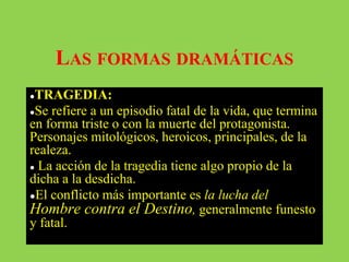 LAS FORMAS DRAMÁTICAS
●TRAGEDIA:
●Se refiere a un episodio fatal de la vida, que termina
en forma triste o con la muerte del protagonista.
Personajes mitológicos, heroicos, principales, de la
realeza.
● La acción de la tragedia tiene algo propio de la
dicha a la desdicha.
●El conflicto más importante es la lucha del
Hombre contra el Destino, generalmente funesto
y fatal.
 
