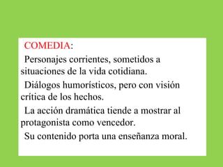 ●COMEDIA:
●Personajes corrientes, sometidos a
situaciones de la vida cotidiana.
●Diálogos humorísticos, pero con visión
crítica de los hechos.
●La acción dramática tiende a mostrar al
protagonista como vencedor.
●Su contenido porta una enseñanza moral.
 