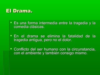 El Drama.

  Es una forma intermedia entre la tragedia y la
   comedia clásicas.

  En el drama se elimina la fatalidad de la
   tragedia antigua, pero no el dolor.

  Conflicto del ser humano con la circunstancia,
   con el ambiente y también consigo mismo.
 