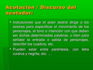 Acotación / Discurso del
acotador:
  Indicaciones que el autor teatral dirige a los
   actores para especificar el movimiento de los
   personajes, el tono o intención con que deben
   ser dichas determinadas palabras, o bien para
   señalar la entrada o salida de personajes,
   describir los cuadros, etc.
  Pueden estar entre paréntesis, con letra
   cursiva y negrita, etc. …
 