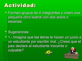 Actividad:
 Formen grupos de 4 integrantes y creen una
  pequeña obra teatral con dos actos o
  escenas.

 Sugerencias:
 1.- Imagina que las letras le hacen un juicio a
  un estudiante por escribir mal. ¿Crees que el
  juez declare al estudiante inocente o
  culpable?
 