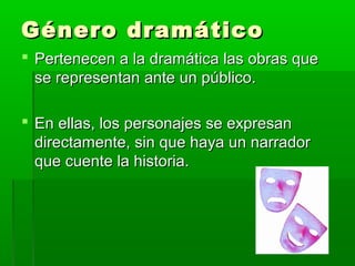 Género dramático
 Pertenecen a la dramática las obras que
  se representan ante un público.

 En ellas, los personajes se expresan
  directamente, sin que haya un narrador
  que cuente la historia.
 